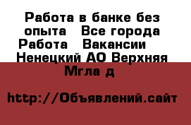 Работа в банке без опыта - Все города Работа » Вакансии   . Ненецкий АО,Верхняя Мгла д.